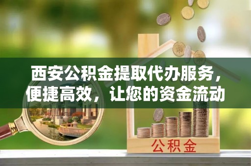 平江西安公积金提取代办服务，便捷高效，让您的资金流动无忧