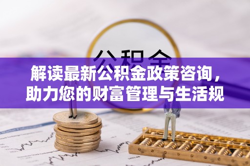 平江解读最新公积金政策咨询，助力您的财富管理与生活规划