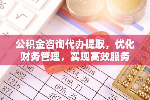 平江公积金咨询代办提取，优化财务管理，实现高效服务
