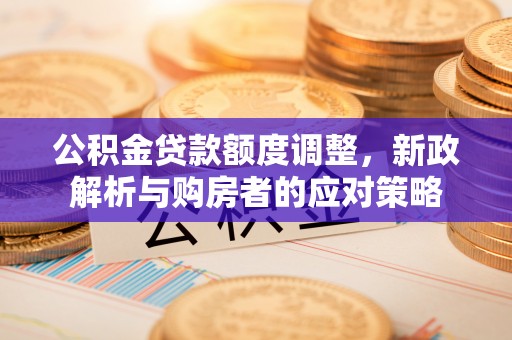 平江公积金贷款额度调整，新政解析与购房者的应对策略
