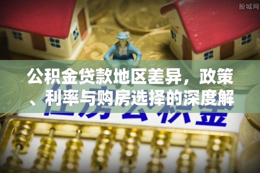平江公积金贷款地区差异，政策、利率与购房选择的深度解析