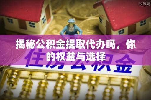 平江揭秘公积金提取代办吗，你的权益与选择