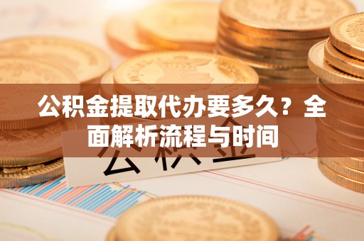 平江公积金提取代办要多久？全面解析流程与时间