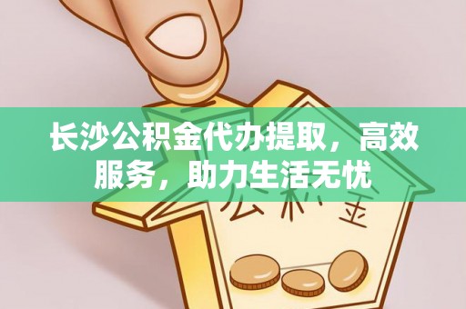 平江长沙公积金代办提取，高效服务，助力生活无忧