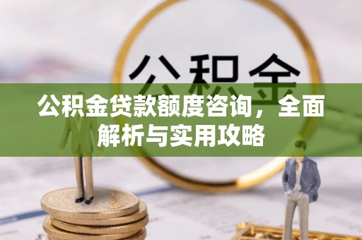 平江公积金贷款额度咨询，全面解析与实用攻略