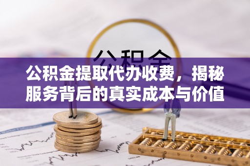 平江公积金提取代办收费，揭秘服务背后的真实成本与价值