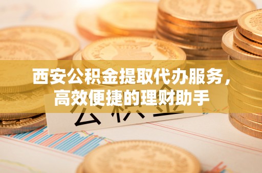 平江西安公积金提取代办服务，高效便捷的理财助手