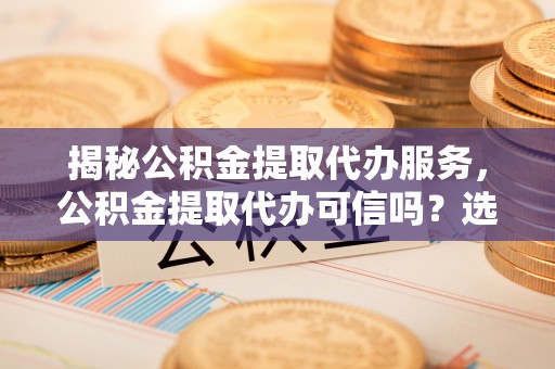 平江揭秘公积金提取代办服务，公积金提取代办可信吗？选择前你需要知道的真相