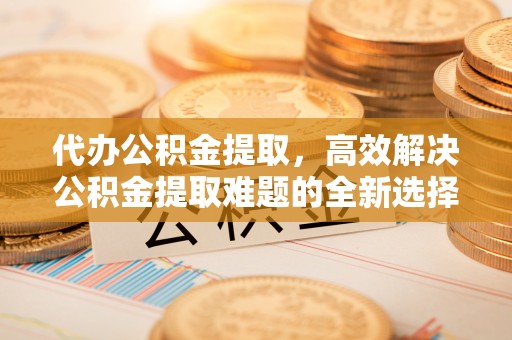 平江代办公积金提取，高效解决公积金提取难题的全新选择