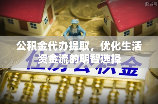平江公积金代办提取，优化生活资金流的明智选择