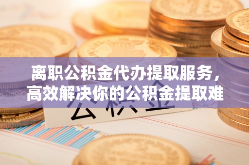 平江离职公积金代办提取服务，高效解决你的公积金提取难题