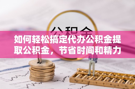 平江如何轻松搞定代办公积金提取公积金，节省时间和精力的秘密武器