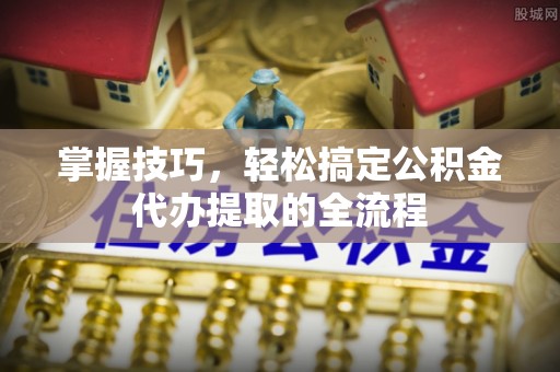平江掌握技巧，轻松搞定公积金代办提取的全流程