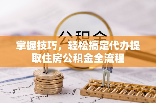 平江掌握技巧，轻松搞定代办提取住房公积金全流程