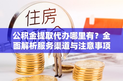 平江公积金提取代办哪里有？全面解析服务渠道与注意事项