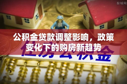 平江公积金贷款调整影响，政策变化下的购房新趋势