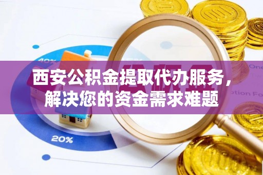 平江西安公积金提取代办服务，解决您的资金需求难题