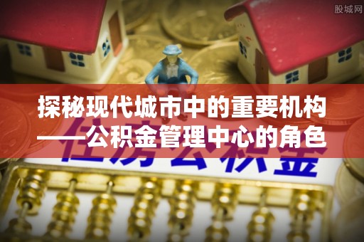 平江探秘现代城市中的重要机构——公积金管理中心的角色与使命