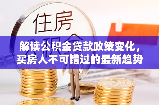 平江解读公积金贷款政策变化，买房人不可错过的最新趋势