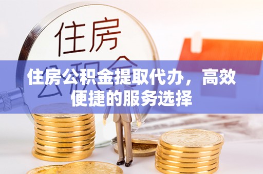 平江住房公积金提取代办，高效便捷的服务选择