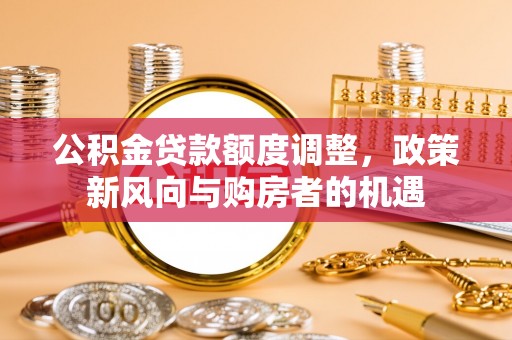 平江公积金贷款额度调整，政策新风向与购房者的机遇