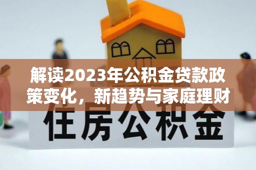 平江解读2023年公积金贷款政策变化，新趋势与家庭理财规划