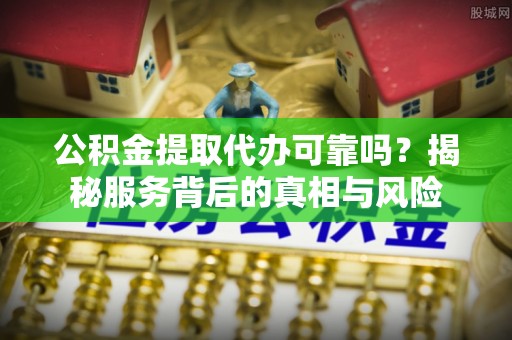 平江公积金提取代办可靠吗？揭秘服务背后的真相与风险