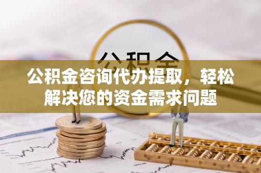 平江公积金咨询代办提取，轻松解决您的资金需求问题