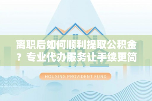 平江离职后如何顺利提取公积金？专业代办服务让手续更简单