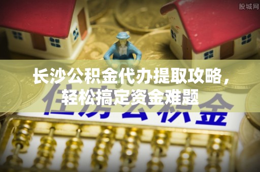 平江长沙公积金代办提取攻略，轻松搞定资金难题