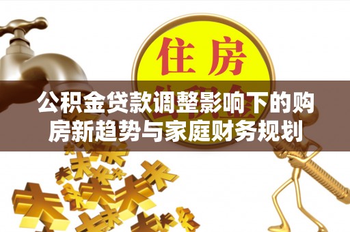 平江公积金贷款调整影响下的购房新趋势与家庭财务规划