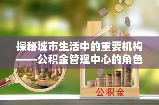 平江探秘城市生活中的重要机构——公积金管理中心的角色与意义