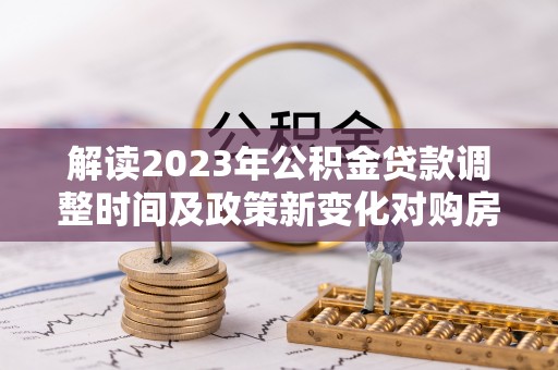 平江解读2023年公积金贷款调整时间及政策新变化对购房的影响