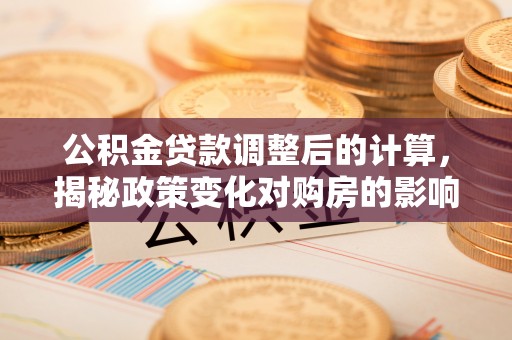 平江公积金贷款调整后的计算，揭秘政策变化对购房的影响