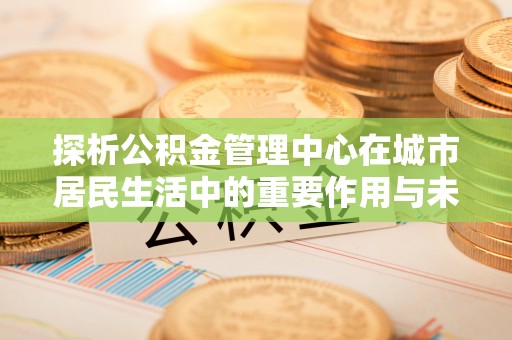 平江探析公积金管理中心在城市居民生活中的重要作用与未来发展趋势
