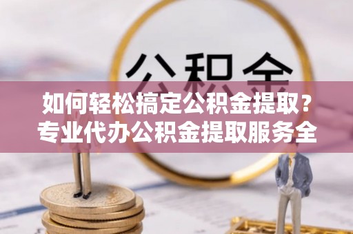 平江如何轻松搞定公积金提取？专业代办公积金提取服务全解析