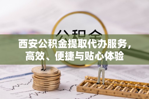 平江西安公积金提取代办服务，高效、便捷与贴心体验