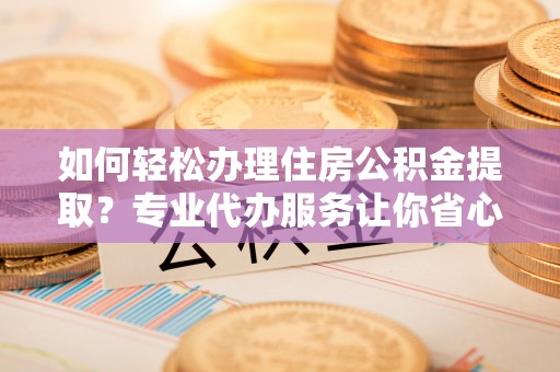 平江如何轻松办理住房公积金提取？专业代办服务让你省心无忧