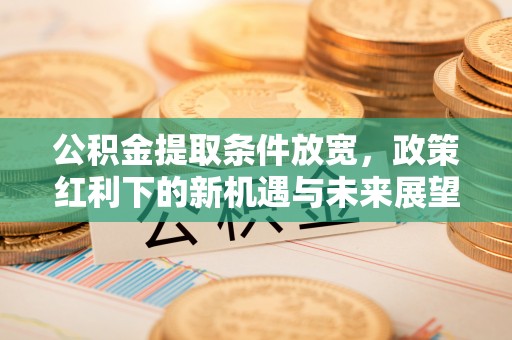 平江公积金提取条件放宽，政策红利下的新机遇与未来展望