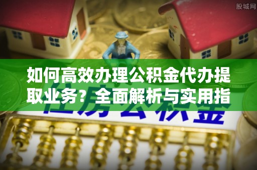 平江如何高效办理公积金代办提取业务？全面解析与实用指南