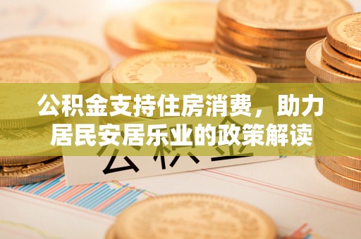 平江公积金支持住房消费，助力居民安居乐业的政策解读