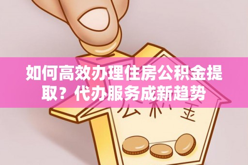 平江如何高效办理住房公积金提取？代办服务成新趋势