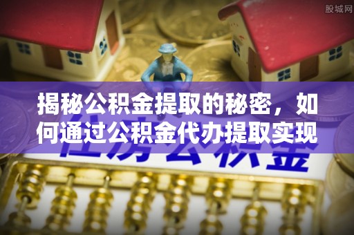 平江揭秘公积金提取的秘密，如何通过公积金代办提取实现财务自由