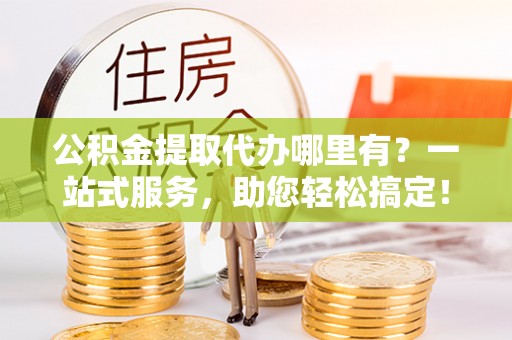 平江公积金提取代办哪里有？一站式服务，助您轻松搞定！