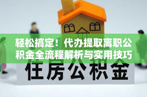 平江轻松搞定！代办提取离职公积金全流程解析与实用技巧