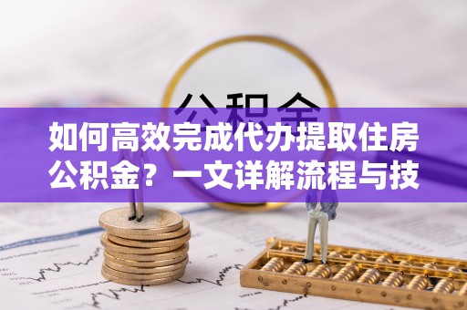 平江如何高效完成代办提取住房公积金？一文详解流程与技巧