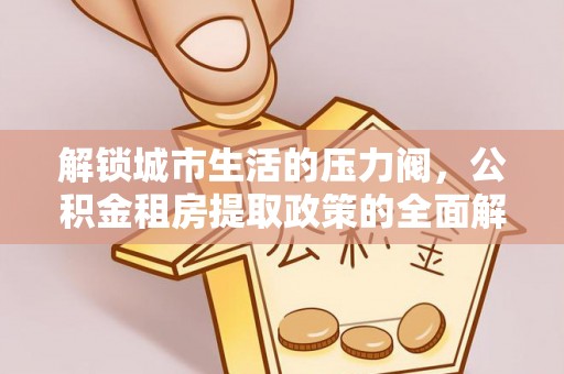 平江解锁城市生活的压力阀，公积金租房提取政策的全面解析与实践指南
