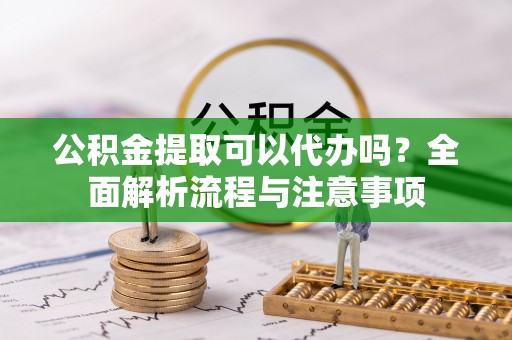 平江公积金提取可以代办吗？全面解析流程与注意事项