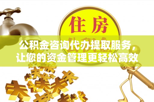 平江公积金咨询代办提取服务，让您的资金管理更轻松高效