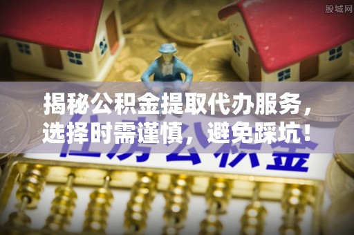 平江揭秘公积金提取代办服务，选择时需谨慎，避免踩坑！